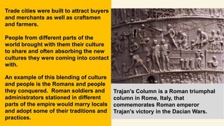 Trade cities were built to attract buyers
and merchants as well as craftsmen
and farmers.
People from different parts of the
world brought with them their culture
to share and often absorbing the new
cultures they were coming into contact
with.
An example of this blending of culture
and people is the Romans and people
they conquered. Roman soldiers and
administrators stationed in different
parts of the empire would marry locals
and adopt some of their traditions and
practices.
Trajan's Column is a Roman triumphal
column in Rome, Italy, that
commemorates Roman emperor
Trajan's victory in the Dacian Wars.
 