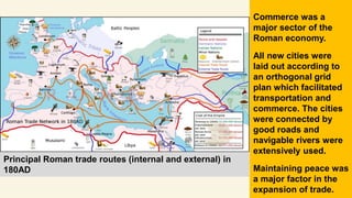 Principal Roman trade routes (internal and external) in
180AD
Commerce was a
major sector of the
Roman economy.
All new cities were
laid out according to
an orthogonal grid
plan which facilitated
transportation and
commerce. The cities
were connected by
good roads and
navigable rivers were
extensively used.
Maintaining peace was
a major factor in the
expansion of trade.
 