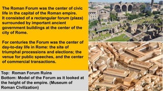Top: Roman Forum Ruins
Bottom: Model of the Forum as it looked at
the height of the empire. (Museum of
Roman Civilization)
The Roman Forum was the center of civic
life in the capital of the Roman empire.
It consisted of a rectangular forum (plaza)
surrounded by important ancient
government buildings at the center of the
city of Rome.
For centuries the Forum was the center of
day-to-day life in Rome: the site of
triumphal processions and elections; the
venue for public speeches, and the center
of commercial transactions.
 