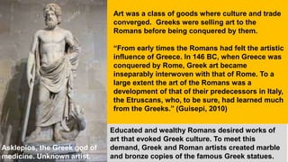 Educated and wealthy Romans desired works of
art that evoked Greek culture. To meet this
demand, Greek and Roman artists created marble
and bronze copies of the famous Greek statues.
Art was a class of goods where culture and trade
converged. Greeks were selling art to the
Romans before being conquered by them.
“From early times the Romans had felt the artistic
influence of Greece. In 146 BC, when Greece was
conquered by Rome, Greek art became
inseparably interwoven with that of Rome. To a
large extent the art of the Romans was a
development of that of their predecessors in Italy,
the Etruscans, who, to be sure, had learned much
from the Greeks.” (Guisepi, 2010)
Asklepios, the Greek god of
medicine. Unknown artist.
 