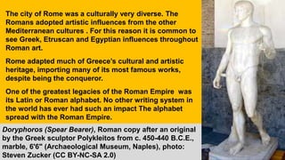 The city of Rome was a culturally very diverse. The
Romans adopted artistic influences from the other
Mediterranean cultures . For this reason it is common to
see Greek, Etruscan and Egyptian influences throughout
Roman art.
Rome adapted much of Greece’s cultural and artistic
heritage, importing many of its most famous works,
despite being the conqueror.
One of the greatest legacies of the Roman Empire was
its Latin or Roman alphabet. No other writing system in
the world has ever had such an impact The alphabet
spread with the Roman Empire.
Doryphoros (Spear Bearer), Roman copy after an original
by the Greek sculptor Polykleitos from c. 450-440 B.C.E.,
marble, 6'6" (Archaeological Museum, Naples), photo:
Steven Zucker (CC BY-NC-SA 2.0)
 