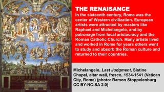 THE RENAISANCE
In the sixteenth century, Rome was the
center of Western civilization. European
artists were attracted by masters like
Raphael and Michelangelo, and by
patronage from local aristocracy and the
Roman Catholic Church. Many artists lived
and worked in Rome for years others went
to study and absorb the Roman culture and
returned to their countries.
Michelangelo, Last Judgment, Sistine
Chapel, altar wall, fresco, 1534-1541 (Vatican
City, Rome) (photo: Ramon Stoppelenburg
CC BY-NC-SA 2.0)
 