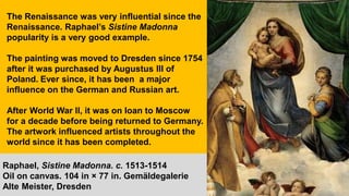 The Renaissance was very influential since the
Renaissance. Raphael’s Sistine Madonna
popularity is a very good example.
The painting was moved to Dresden since 1754
after it was purchased by Augustus III of
Poland. Ever since, it has been a major
influence on the German and Russian art.
After World War II, it was on loan to Moscow
for a decade before being returned to Germany.
The artwork influenced artists throughout the
world since it has been completed.
Raphael, Sistine Madonna. c. 1513-1514
Oil on canvas. 104 in × 77 in. Gemäldegalerie
Alte Meister, Dresden
 