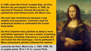 In 1499, when the French invaded Italy, da Vinci
fled the city and stayed in Venice. In 1500, he
returned to Florence. Around this period, he
painted his most famous work, the Mona Lisa.
His work was revolutionary because it was
realistic and expressive. Leonardo used his
anatomical studies to understand the human
body better.
Da Vinci inspired many painters to adopt a more
naturalistic approach. He was a master of painting
techniques, including chiaroscuro. Leonardo did
not invent this this technique, but he perfected it.
Many subsequent painters followed his method.
Leonardo da Vinci. Mona Lisa. c. 1503–1506. Oil
on poplar panel. 30 in × 21 in. Louvre Paris.
 