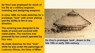 Da Vinci’s prototype ‘tank’, drawn in the
late 15th or early 16th century.
Da Vinci was employed for much of
his life as a military engineer,
inventing and designing weapons.
In circa 1485, he made sketches for a
prototype “tank” with armor plating
and the ability to fire in any
direction.
The covering was designed to be
made of wood and covered with
metal plates. The machine was
powered by two cranck operated by
four men.
He made sketches for this “tank”
while he was under the patronage of
Ludovico Sforza, the Duke of Milan.
 