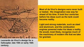 Leonardo da Vinci’s design for a
helicopter, late 15th or early 16th
century.
Most of de Vinci’s designs were never built
or tested. His imagination was way far
ahead of his time. It took four centuries
before his ideas such as the tank could
become reality.
Light and strong materials, such as steel
and aluminum, and the combustion
engines powered make his ideas a reality.
He would, most likely, recognize much of
the machinery of modern life that we take
for granted.
 