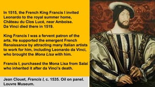 Jean Clouet, Francis I, c. 1535. Oil on panel.
Louvre Museum.
In 1515, the French King Francis I invited
Leonardo to the royal summer home,
Château du Clos Lucé, near Amboise.
Da Vinci died there in 1519.
King Francis I was a fervent patron of the
arts. He supported the emergent French
Renaissance by attracting many Italian artists
to work for him, including Leonardo da Vinci,
who brought the Mona Lisa with him.
Francis I, purchased the Mona Lisa from Salai
who inherited it after da Vinci’s death.
 