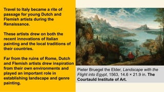 Travel to Italy became a rite of
passage for young Dutch and
Flemish artists during the
Renaissance.
These artists drew on both the
recent innovations of Italian
painting and the local traditions of
their countries.
Far from the ruins of Rome, Dutch
and Flemish artists drew inspiration
from their own environments and
played an important role in
establishing landscape and genre
painting.
Pieter Bruegel the Elder, Landscape with the
Flight into Egypt, 1563, 14.6 × 21.9 in. The
Courtauld Institute of Art.
 
