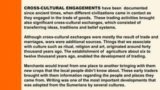 CROSS-CULTURAL ENGAGEMENTS have been documented
since ancient times, when different civilizations came in contact as
they engaged in the trade of goods. These trading activities brought
also significant cross-cultural exchanges, which consisted of
transferring ideas, traditions and belief systems.
Although cross-cultural exchanges were mostly the result of trade and
marriages, wars were additional sources. Things that we associate
with culture such as ritual, religion and art, originated around forty
thousand years ago. The establishment of agriculture about six to
twelve thousand years ago, enabled the development of trading.
Merchants would travel from one place to another bringing with them
new crops that the local people didn’t know about. These early traders
brought with them information regarding the people and places they
came from. Writing was one of the most important developments that
was adopted from the Sumerians by several cultures.
 