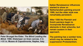 Peter Bruegel the Elder. The Blind Leading the
Blind. 1568. Distemper on linen canvas. 4 in
× 61 in. Museo di Capodimonte, Naples, Italy
Italian Renaissance influences
started to show on
Netherlandish painting around
1500, but the older style was
remarkably persistent.
After 1550 the Flemish and
Dutch painters begin to
incorporate Renaissance
elements in their artworks, but
remain austere in their
approach.
The painting has a somber tone,
which may be related to the
suppression Protestantism.
 