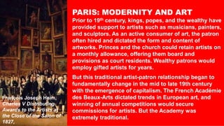 PARIS: MODERNITY AND ART
Prior to 19th century, kings, popes, and the wealthy have
provided support to artists such as musicians, painters,
and sculptors. As an active consumer of art, the patron
often hired and dictated the form and content of
artworks. Princes and the church could retain artists on
a monthly allowance, offering them board and
provisions as court residents. Wealthy patrons would
employ gifted artists for years.
But this traditional artist-patron relationship began to
fundamentally change in the mid to late 19th century
with the emergence of capitalism. The French Académie
des Beaux-Arts dictated trends in European art, and
winning of annual competitions would secure
commissions for artists. But the Academy was
extremely traditional.
François Joseph Heim,
Charles V Distributing
Awards to the Artists at
the Close of the Salon of
1827,
 