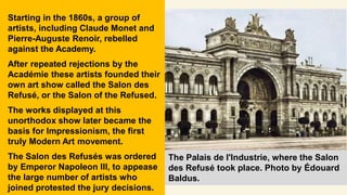 Starting in the 1860s, a group of
artists, including Claude Monet and
Pierre-Auguste Renoir, rebelled
against the Academy.
After repeated rejections by the
Académie these artists founded their
own art show called the Salon des
Refusé, or the Salon of the Refused.
The works displayed at this
unorthodox show later became the
basis for Impressionism, the first
truly Modern Art movement.
The Salon des Refusés was ordered
by Emperor Napoleon III, to appease
the large number of artists who
joined protested the jury decisions.
The Palais de l'Industrie, where the Salon
des Refusé took place. Photo by Édouard
Baldus.
 