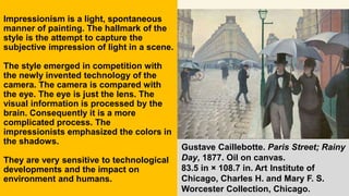 Impressionism is a light, spontaneous
manner of painting. The hallmark of the
style is the attempt to capture the
subjective impression of light in a scene.
The style emerged in competition with
the newly invented technology of the
camera. The camera is compared with
the eye. The eye is just the lens. The
visual information is processed by the
brain. Consequently it is a more
complicated process. The
impressionists emphasized the colors in
the shadows.
They are very sensitive to technological
developments and the impact on
environment and humans.
Gustave Caillebotte. Paris Street; Rainy
Day, 1877. Oil on canvas.
83.5 in × 108.7 in. Art Institute of
Chicago, Charles H. and Mary F. S.
Worcester Collection, Chicago.
 