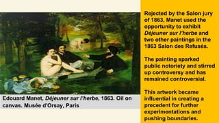 Edouard Manet, Déjeuner sur l’herbe, 1863. Oil on
canvas. Musée d'Orsay, Paris
Rejected by the Salon jury
of 1863, Manet used the
opportunity to exhibit
Déjeuner sur l’herbe and
two other paintings in the
1863 Salon des Refusés.
The painting sparked
public notoriety and stirred
up controversy and has
remained controversial.
This artwork became
influential in creating a
precedent for further
experimentations and
pushing boundaries.
 