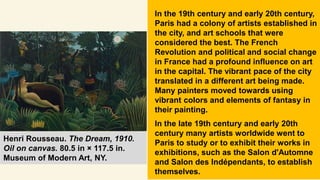 In the 19th century and early 20th century,
Paris had a colony of artists established in
the city, and art schools that were
considered the best. The French
Revolution and political and social change
in France had a profound influence on art
in the capital. The vibrant pace of the city
translated in a different art being made.
Many painters moved towards using
vibrant colors and elements of fantasy in
their painting.
In the late 19th century and early 20th
century many artists worldwide went to
Paris to study or to exhibit their works in
exhibitions, such as the Salon d'Automne
and Salon des Indépendants, to establish
themselves.
Henri Rousseau. The Dream, 1910.
Oil on canvas. 80.5 in × 117.5 in.
Museum of Modern Art, NY.
 