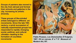 Groups of painters also moved to
the city from abroad and formed
their schools and galleries in the
city, increasing its artistic
diversity.
These groups of like-minded
artists belonged to different art
movements. Since the late 19th
century, a quick succession of
radically experimental groups has
responded to rapidly changing
social, political, and cultural
climates—leading to the
formation of countless
movements
Pablo Picasso, Les Demoiselles D’Avignon,
1907. Oil on canvas. 8' x 7' 8“. Museum of
Modern Art, NY.
 