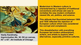 Modernism in Western culture is
characterized by a rejection of traditional
conventions and whose aim was to
revitalize the way modern civilization
viewed life, art, politics, and science.
This attitude that flourished between 1900
and 1930 reflected the rejection of
European culture which was considered
too corrupt and complacent.
This dissatisfaction with everything
European led modern philosophers,
writers, and artists to explore other
alternatives, especially primitive cultures.
Vasily Kandinsky,
Improvisation No. 30. Oil on canvas.
43” x 43”. Art Institute of Chicago
 