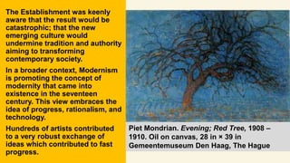 The Establishment was keenly
aware that the result would be
catastrophic; that the new
emerging culture would
undermine tradition and authority
aiming to transforming
contemporary society.
In a broader context, Modernism
is promoting the concept of
modernity that came into
existence in the seventeen
century. This view embraces the
idea of progress, rationalism, and
technology.
Hundreds of artists contributed
to a very robust exchange of
ideas which contributed to fast
progress.
Piet Mondrian. Evening; Red Tree, 1908 –
1910. Oil on canvas, 28 in × 39 in
Gemeentemuseum Den Haag, The Hague
 