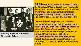 Man Ray, Dada Group. Bruce
Silverstein Gallery
DADA was an art movement formed during
the First World War in Zurich as a reaction to
the horrors the war. Dada embraced nonsense,
irreverence, and the absurd. Its members
engaged in making “anti-art” as a reaction
against the bourgeois society that caused it.
The movement emerged in two locations
almost simultaneously during the war. In the
neutral city of Zürich, where foreign poets and
artists like Tristan Tzara and Hans Arp
escaped from their war-ravaged nations and
pursued this avant-garde rebellion.
The second location was New York, where
Marcel Duchamp and Francis Picabia were
showing in proto-Dada exhibitions beginning
in 1915
 