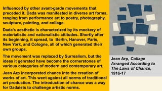 Influenced by other avant-garde movements that
preceded it, Dada was manifested in diverse art forms,
ranging from performance art to poetry, photography,
sculpture, painting, and collage.
Dada’s aesthetic is characterized by its mockery of
materialistic and nationalistic attitudes. Shortly after
its beginning, it spread, to Berlin, Hanover, Paris,
New York, and Cologne, all of which generated their
own groups.
The movement was replaced by Surrealism, but the
ideas it genrated have become the cornerstones of
various categories of modern and contemporary art.
Jean Arp incorporated chance into the creation of
works of art. This went against all norms of traditional
art production. The introduction of chance was a way
for Dadaists to challenge artistic norms.
Jean Arp, Collage
Arranged According to
The Laws of Chance,
1916-17
 