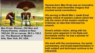 Max Ernst. Woman, Old Man and
Flower/Femme, viellard et fleur.
1923-24. Oil on canvas. 96.5 x 130.2
cm. The Museum of Modern
Arts, New York, NY, USA.
German-born Max Ernst was an innovative
artist who used dreamlike imagery that
mocked social conventions.
His serving in World War I, made Ernst
highly critical of western culture which fed
into his vision of the modern world as
irrational, an idea that informed his
artwork.
Ernst's artistic vision, along with his
humor were apparent in his Dada and
Surrealists works; he was a pioneer of
both movements.
His work with the unconscious, his social
commentary, and broad experimentation in
both subject and technique continue to be
influential.
 
