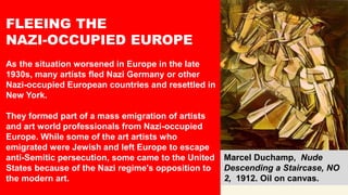 FLEEING THE
NAZI-OCCUPIED EUROPE
As the situation worsened in Europe in the late
1930s, many artists fled Nazi Germany or other
Nazi-occupied European countries and resettled in
New York.
They formed part of a mass emigration of artists
and art world professionals from Nazi-occupied
Europe. While some of the art artists who
emigrated were Jewish and left Europe to escape
anti-Semitic persecution, some came to the United
States because of the Nazi regime's opposition to
the modern art.
Marcel Duchamp, Nude
Descending a Staircase, NO
2, 1912. Oil on canvas.
 