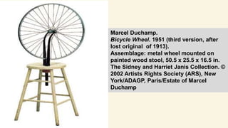 Marcel Duchamp.
Bicycle Wheel. 1951 (third version, after
lost original of 1913).
Assemblage: metal wheel mounted on
painted wood stool, 50.5 x 25.5 x 16.5 in.
The Sidney and Harriet Janis Collection. ©
2002 Artists Rights Society (ARS), New
York/ADAGP, Paris/Estate of Marcel
Duchamp
 