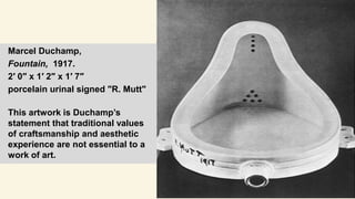 Marcel Duchamp,
Fountain, 1917.
2′ 0″ x 1′ 2″ x 1′ 7″
porcelain urinal signed "R. Mutt"
This artwork is Duchamp’s
statement that traditional values
of craftsmanship and aesthetic
experience are not essential to a
work of art.
 