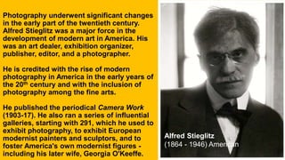 Photography underwent significant changes
in the early part of the twentieth century.
Alfred Stieglitz was a major force in the
development of modern art in America. His
was an art dealer, exhibition organizer,
publisher, editor, and a photographer.
He is credited with the rise of modern
photography in America in the early years of
the 20th century and with the inclusion of
photography among the fine arts.
He published the periodical Camera Work
(1903-17). He also ran a series of influential
galleries, starting with 291, which he used to
exhibit photography, to exhibit European
modernist painters and sculptors, and to
foster America's own modernist figures -
including his later wife, Georgia O'Keeffe.
Alfred Stieglitz
(1864 - 1946) American
 
