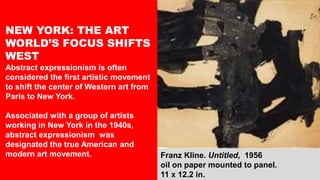 Franz Kline. Untitled, 1956
oil on paper mounted to panel.
11 x 12.2 in.
NEW YORK: THE ART
WORLD’S FOCUS SHIFTS
WEST
Abstract expressionism is often
considered the first artistic movement
to shift the center of Western art from
Paris to New York.
Associated with a group of artists
working in New York in the 1940s,
abstract expressionism was
designated the true American and
modern art movement.
 