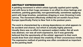 ABSTRACT EXPRESSIONISM
A painting movement in which artists typically applied paint rapidly,
and with force to their huge canvases in an effort to show feelings and
emotions, painting gesturally, non-geometrically, sometimes applying
paint with large brushes, sometimes dripping or even throwing it onto
canvas. The movement effectively shifted the art world's focus from
Europe (specifically Paris) to New York in the postwar years.
The work is characterized by a strong dependence on what appears to
be accident and chance, but which is actually highly planned.
Usually there was no effort to represent subject matter. Not all work
was abstract, nor was all work expressive, but it was generally
believed that the spontaneity of the artists' approach to their work
would draw from and release the creativity of their unconscious minds.
The expressive method of painting was often considered as important
as the painting itself.
 