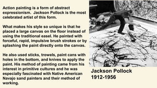 Action painting is a form of abstract
expressionism. Jackson Pollock is the most
celebrated artist of this form.
What makes his style so unique is that he
placed a large canvas on the floor instead of
using the traditional easel. He painted with
forceful, rapid, impulsive brush strokes or by
splashing the paint directly onto the canvas.
He also used sticks, trowels, paint cans with
holes in the bottom, and knives to apply the
paint. His method of painting came from his
interest in primitive cultures and he was
especially fascinated with Native American
Navajo sand painters and their method of
working.
Jackson Pollock
1912-1956
 