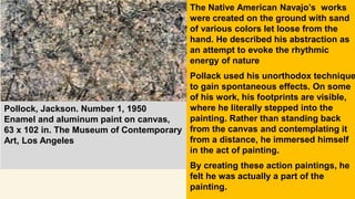 The Native American Navajo’s works
were created on the ground with sand
of various colors let loose from the
hand. He described his abstraction as
an attempt to evoke the rhythmic
energy of nature
Pollack used his unorthodox technique
to gain spontaneous effects. On some
of his work, his footprints are visible,
where he literally stepped into the
painting. Rather than standing back
from the canvas and contemplating it
from a distance, he immersed himself
in the act of painting.
By creating these action paintings, he
felt he was actually a part of the
painting.
Pollock, Jackson. Number 1, 1950
Enamel and aluminum paint on canvas,
63 x 102 in. The Museum of Contemporary
Art, Los Angeles
 