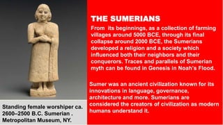 THE SUMERIANS
From its beginnings, as a collection of farming
villages around 5000 BCE, through its final
collapse around 2000 BCE, the Sumerians
developed a religion and a society which
influenced both their neighbors and their
conquerors. Traces and parallels of Sumerian
myth can be found in Genesis in Noah’s Flood.
Sumer was an ancient civilization known for its
innovations in language, governance,
architecture and more. Sumerians are
considered the creators of civilization as modern
humans understand it.
Standing female worshiper ca.
2600–2500 B.C. Sumerian .
Metropolitan Museum, NY.
 