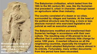 The Babylonian civilization, which lasted from the
18th to the 6th century BC, was, like the Sumerian
that preceded it, urban in character, although based
on agriculture rather than industry.
The country consisted of a dozen or so cities,
surrounded by villages and hamlets. At the head of
the political structure was the king, a more or less
absolute monarch who exercised legislative and
judicial as well as executive powers.
The Babylonians modified and transformed their
Sumerian heritage in accordance with their own
culture. The resulting way of life proved to be so
effective that it underwent relatively little change for
some 1200 years. It exerted influence on all the
neighboring countries, especially the kingdom of
Assyria, which adopted Babylonian culture almost in
its entirety. Fortunately, many written documents
from this period have been excavated.
Molded plaque: king or a
god carrying a mace ca.
2000–1700 B.C.
Metropolitan Museum, NY
 