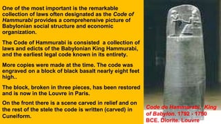 One of the most important is the remarkable
collection of laws often designated as the Code of
Hammurabi provides a comprehensive picture of
Babylonian social structure and economic
organization.
The Code of Hammurabi is consisted a collection of
laws and edicts of the Babylonian King Hammurabi,
and the earliest legal code known in its entirety.
More copies were made at the time. The code was
engraved on a block of black basalt nearly eight feet
high..
The block, broken in three pieces, has been restored
and is now in the Louvre in Paris.
On the front there is a scene carved in relief and on
the rest of the stele the code is written (carved) in
Cuneiform.
Code de Hammurabi, King
of Babylon. 1792 - 1750
BCE. Diorite. Louvre
 