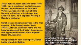 Athanasius Kircher, Johann
Adam Shall von Bell from China
Illustrata,1667. Amsterdam,
Jesuit Johann Adam Schall von Bell (1591-
1666), was a missionary and astronomer.
He was the predecessor of Ferdinand
Verbiest, astronomer at court of Ming
Dynasty in Nanjing. In this image from
Kircher’s book, he is depicted wearing a
Mandarin costume.
Schall was an important adviser to the first
emperor of the Qing dynasty (1644–
1911/12). He was trained in Rome and his
knowledge earned the trust of the emperor,
who appointed him head of the Imperial
Board of Astronomy.
With permission from the emperor, Schall
built a church in Beijing.
 