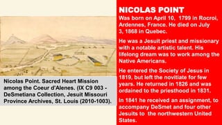 NICOLAS POINT
Was born on April 10, 1799 in Rocroi,
Ardennes, France. He died on July
3, 1868 in Quebec.
He was a Jesuit priest and missionary
with a notable artistic talent. His
lifelong dream was to work among the
Native Americans.
He entered the Society of Jesus in
1819, but left the novitiate for few
years. He returned in 1826 and was
ordained to the priesthood in 1831.
In 1841 he received an assignment, to
accompany DeSmet and four other
Jesuits to the northwestern United
States.
Nicolas Point. Sacred Heart Mission
among the Coeur d'Alenes. (IX C9 003 -
DeSmetiana Collection, Jesuit Missouri
Province Archives, St. Louis (2010-1003).
 