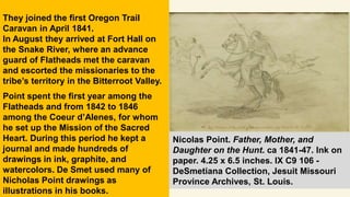They joined the first Oregon Trail
Caravan in April 1841.
In August they arrived at Fort Hall on
the Snake River, where an advance
guard of Flatheads met the caravan
and escorted the missionaries to the
tribe’s territory in the Bitterroot Valley.
Point spent the first year among the
Flatheads and from 1842 to 1846
among the Coeur d’Alenes, for whom
he set up the Mission of the Sacred
Heart. During this period he kept a
journal and made hundreds of
drawings in ink, graphite, and
watercolors. De Smet used many of
Nicholas Point drawings as
illustrations in his books.
Nicolas Point. Father, Mother, and
Daughter on the Hunt. ca 1841-47. Ink on
paper. 4.25 x 6.5 inches. IX C9 106 -
DeSmetiana Collection, Jesuit Missouri
Province Archives, St. Louis.
 