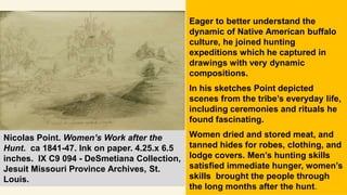 Eager to better understand the
dynamic of Native American buffalo
culture, he joined hunting
expeditions which he captured in
drawings with very dynamic
compositions.
In his sketches Point depicted
scenes from the tribe’s everyday life,
including ceremonies and rituals he
found fascinating.
Women dried and stored meat, and
tanned hides for robes, clothing, and
lodge covers. Men’s hunting skills
satisfied immediate hunger, women’s
skills brought the people through
the long months after the hunt.
Nicolas Point. Women’s Work after the
Hunt. ca 1841-47. Ink on paper. 4.25.x 6.5
inches. IX C9 094 - DeSmetiana Collection,
Jesuit Missouri Province Archives, St.
Louis.
 