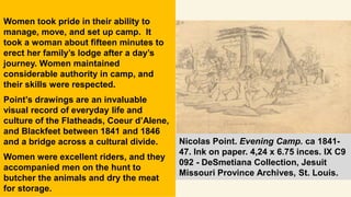 Women took pride in their ability to
manage, move, and set up camp. It
took a woman about fifteen minutes to
erect her family’s lodge after a day’s
journey. Women maintained
considerable authority in camp, and
their skills were respected.
Point’s drawings are an invaluable
visual record of everyday life and
culture of the Flatheads, Coeur d’Alene,
and Blackfeet between 1841 and 1846
and a bridge across a cultural divide.
Women were excellent riders, and they
accompanied men on the hunt to
butcher the animals and dry the meat
for storage.
Nicolas Point. Evening Camp. ca 1841-
47. Ink on paper. 4,24 x 6.75 inces. IX C9
092 - DeSmetiana Collection, Jesuit
Missouri Province Archives, St. Louis.
 