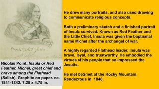 He drew many portraits, and also used drawing
to communicate religious concepts.
Both a preliminary sketch and a finished portrait
of Insula survived. Known as Red Feather and
the Little Chief, Insula was given the baptismal
name Michel after the archangel of war.
A highly regarded Flathead leader, Insula was
brave, loyal, and trustworthy. He embodied the
virtues of his people that so impressed the
Jesuits.
He met DeSmet at the Rocky Mountain
Rendezvous in 1840.
Nicolas Point. Insula or Red
Feather. Michel, great chief and
brave among the Flathead
(Salish). Graphite on paper. ca.
1841-1842. 7.25 x 4.75 in.
 