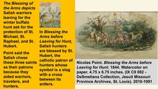 The Blessing of
the Arms depicts
Salish warriors
leaving for the
winter buffalo
hunt ask for the
protection of St.
Michael, St.
Raphael, and St.
Hubert.
Point said the
Salish chose
these three saints
as their patrons
because they
aided warriors,
travelers, and
hunters.
In Blessing the
Arms before
Leaving for Hunt,
Salish hunters
are blessed by St.
Hubert, the
catholic patron of
hunters whose
symbol is a stag
with a cross
between its
antlers.
Nicolas Point. Blessing the Arms before
Leaving for Hunt. 1844. Watercolor on
paper. 4.75 x 6.75 inches. (IX C9 082 -
DeSmetiana Collection, Jesuit Missouri
Province Archives, St. Louis). 2010-1091
 