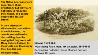 Nicolas Point, S.J.
Worshiping False Idols. Ink on paper. 1842-1846
DeSmetiana Collection, Jesuit Missouri Province
Archives, St. Louis
The Native Anericans were
eager learn about
Christianity but they were
not ready to renounce
their rituals, and beliefs
despite the Jesuits’
efforts.
In their attempt to
eliminate the competition
of medicine men, the
Jesuits worked hard at
discrediting them by
saying that they were evil.
Many Indians listened to
the priests and threw away
their bundles and
medicine bags.
 