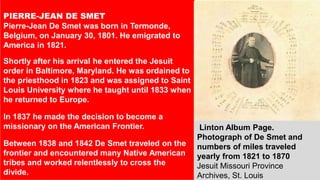 PIERRE-JEAN DE SMET
Pierre-Jean De Smet was born in Termonde,
Belgium, on January 30, 1801. He emigrated to
America in 1821.
Shortly after his arrival he entered the Jesuit
order in Baltimore, Maryland. He was ordained to
the priesthood in 1823 and was assigned to Saint
Louis University where he taught until 1833 when
he returned to Europe.
In 1837 he made the decision to become a
missionary on the American Frontier.
Between 1838 and 1842 De Smet traveled on the
frontier and encountered many Native American
tribes and worked relentlessly to cross the
divide.
Linton Album Page.
Photograph of De Smet and
numbers of miles traveled
yearly from 1821 to 1870
Jesuit Missouri Province
Archives, St. Louis
 