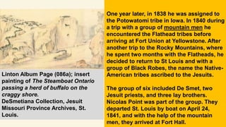 One year later, in 1838 he was assigned to
the Potowatomi tribe in Iowa. In 1840 during
a trip with a group of mountain men he
encountered the Flathead tribes before
arriving at Fort Union at Yellowstone. After
another trip to the Rocky Mountains, where
he spent two months with the Flatheads, he
decided to return to St Louis and with a
group of Black Robes, the name the Native-
American tribes ascribed to the Jesuits.
The group of six included De Smet, two
Jesuit priests, and three lay brothers.
Nicolas Point was part of the group. They
departed St. Louis by boat on April 24,
1841, and with the help of the mountain
men, they arrived at Fort Hall.
Linton Album Page (086a); insert
painting of The Steamboat Ontario
passing a herd of buffalo on the
craggy shore.
DeSmetiana Collection, Jesuit
Missouri Province Archives, St.
Louis.
 