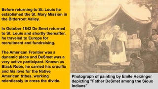 Before returning to St. Louis he
established the St. Mary Mission in
the Bitterroot Valley.
In October 1842 De Smet returned
to St. Louis and shortly thereafter,
he traveled to Europe for
recruitment and fundraising.
The American Frontier was a
dynamic place and DeSmet was a
very active participant. Known as
Black Robe, he carried his crucifix
and his love for the Native
American tribes, working
relentlessly to cross the divide.
Photograph of painting by Emile Herzinger
depicting "Father DeSmet among the Sioux
Indians"
 