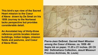 Pierre-Jean DeSmet. Sacred Heart Mission
among the Coeur d'Alenes. ca. 1859 -60
Sepia ink on paper. 11.25 x 21 inches. (IX C9
002 DeSmetiana Collection, Jesuit Missouri
Province Archives, St. Louis)
This bird’s eye view of the Sacred
Heart mission to the Coeur
d’Alene drawn by De Smet on his
1859 Journey to the Nortwest
lacks perspective but provides
considerable detail.
An Annotated key of thirty-three
reference points locates mission
buildings, Indian lodges, mission
fields and pastures, and Coeur
d’Alene River.
 