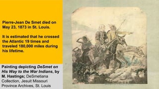 Painting depicting DeSmet on
His Way to the War Indians, by
M. Hastings; DeSmetiana
Collection, Jesuit Missouri
Province Archives, St. Louis
Pierre-Jean De Smet died on
May 23, 1873 in St. Louis.
It is estimated that he crossed
the Atlantic 19 times and
traveled 180,000 miles during
his lifetime.
 