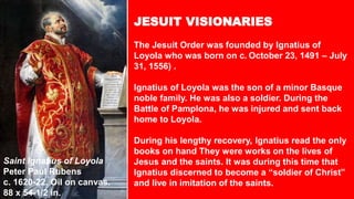 Peter Paul Rubens. Saint Ignatius of Loyola. c.
1620-22. Oil on canvas. 88 x 54.5 in. Norton Simon
Museum, Pasadena, CA
JESUIT VISIONARIES
The Jesuit Order was founded by Ignatius of
Loyola who was born on c. October 23, 1491 – July
31, 1556) .
Ignatius of Loyola was the son of a minor Basque
noble family. He was also a soldier. During the
Battle of Pamplona, he was injured and sent back
home to Loyola.
During his lengthy recovery, Ignatius read the only
books on hand They were works on the lives of
Jesus and the saints. It was during this time that
Ignatius discerned to become a “soldier of Christ”
and live in imitation of the saints.
Saint Ignatius of Loyola
Peter Paul Rubens
c. 1620-22. Oil on canvas.
88 x 54-1/2 in.
 